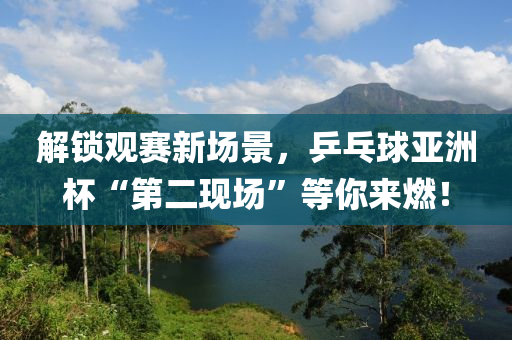 解锁观赛新场景，乒乓球亚洲杯“第二现场”等你来燃！