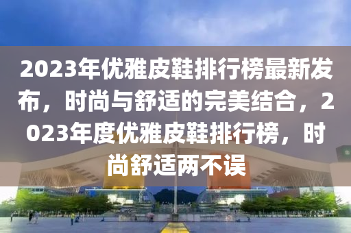 2023年优雅皮鞋排行榜最新发布，时尚与舒适的完美结合，2023年度优雅皮鞋排行榜，时尚舒适两不误