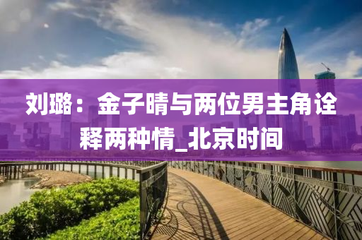 刘璐：金子晴与两位男主角诠释两种情_北京时间