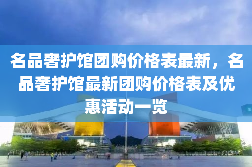 名品奢护馆团购价格表最新，名品奢护馆最新团购价格表及优惠活动一览