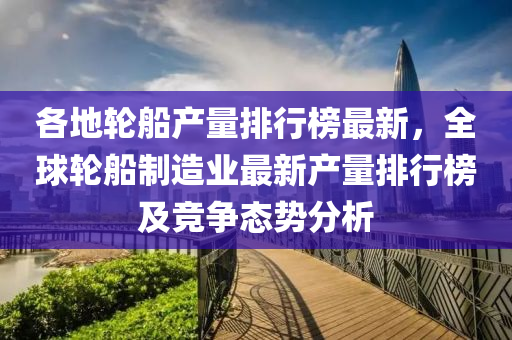各地轮船产量排行榜最新，全球轮船制造业最新产量排行榜及竞争态势分析