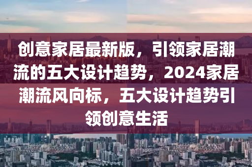 创意家居最新版，引领家居潮流的五大设计趋势，2024家居潮流风向标，五大设计趋势引领创意生活