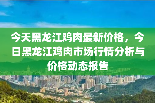 今天黑龙江鸡肉最新价格，今日黑龙江鸡肉市场行情分析与价格动态报告