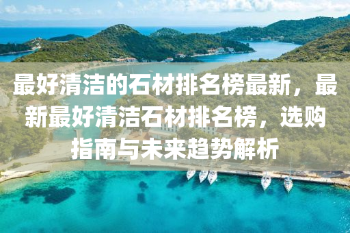 最好清洁的石材排名榜最新，最新最好清洁石材排名榜，选购指南与未来趋势解析