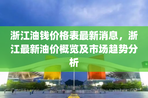 浙江油钱价格表最新消息，浙江最新油价概览及市场趋势分析