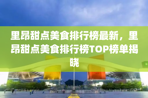 里昂甜点美食排行榜最新，里昂甜点美食排行榜TOP榜单揭晓