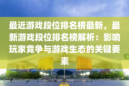最近游戏段位排名榜最新，最新游戏段位排名榜解析：影响玩家竞争与游戏生态的关键要素