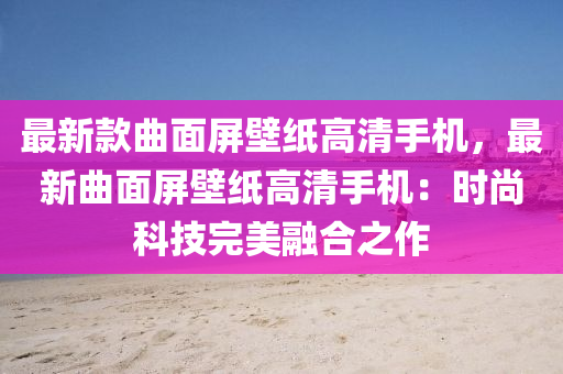 最新款曲面屏壁纸高清手机，最新曲面屏壁纸高清手机：时尚科技完美融合之作