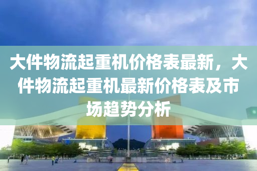 大件物流起重机价格表最新，大件物流起重机最新价格表及市场趋势分析