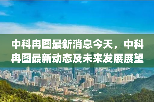 中科冉图最新消息今天，中科冉图最新动态及未来发展展望