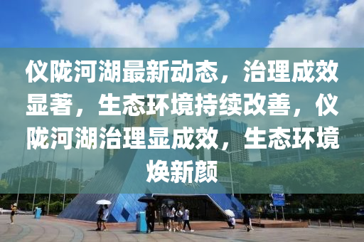 仪陇河湖最新动态，治理成效显著，生态环境持续改善，仪陇河湖治理显成效，生态环境焕新颜