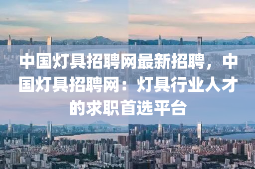 中国灯具招聘网最新招聘，中国灯具招聘网：灯具行业人才的求职首选平台