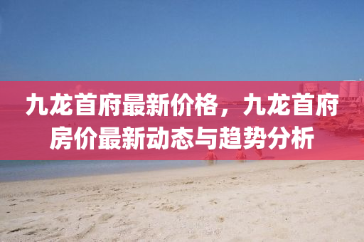 九龙首府最新价格，九龙首府房价最新动态与趋势分析