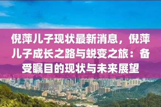 倪萍儿子现状最新消息，倪萍儿子成长之路与蜕变之旅：备受瞩目的现状与未来展望