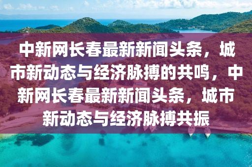 中新网长春最新新闻头条，城市新动态与经济脉搏的共鸣，中新网长春最新新闻头条，城市新动态与经济脉搏共振