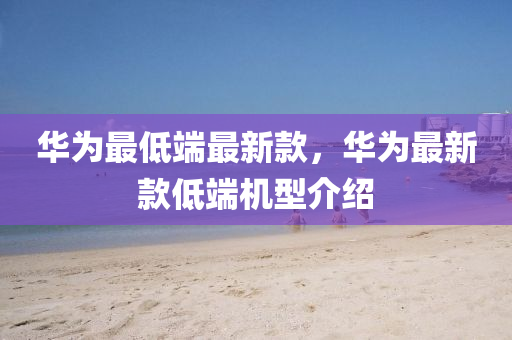 华为最低端最新款，华为最新款低端机型介绍