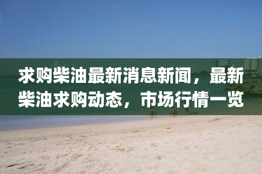 求购柴油最新消息新闻，最新柴油求购动态，市场行情一览