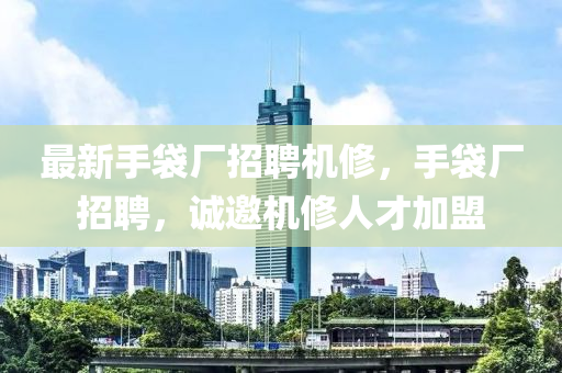 最新手袋厂招聘机修，手袋厂招聘，诚邀机修人才加盟