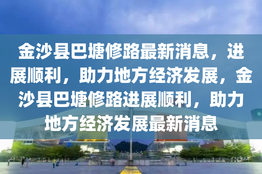 金沙县巴塘修路最新消息，进展顺利，助力地方经济发展，金沙县巴塘修路进展顺利，助力地方经济发展最新消息