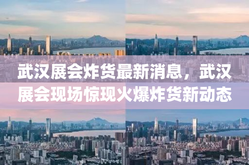 武汉展会炸货最新消息，武汉展会现场惊现火爆炸货新动态