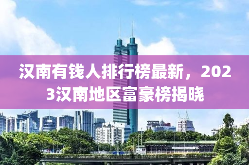 汉南有钱人排行榜最新，2023汉南地区富豪榜揭晓