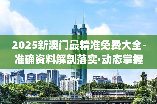 2025新澳门最精准免费大全-准确资料解剖落实·动态掌握