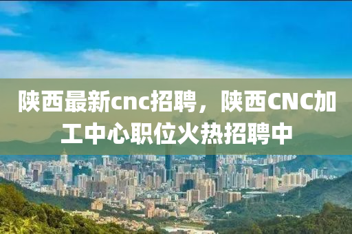 陕西最新cnc招聘，陕西CNC加工中心职位火热招聘中