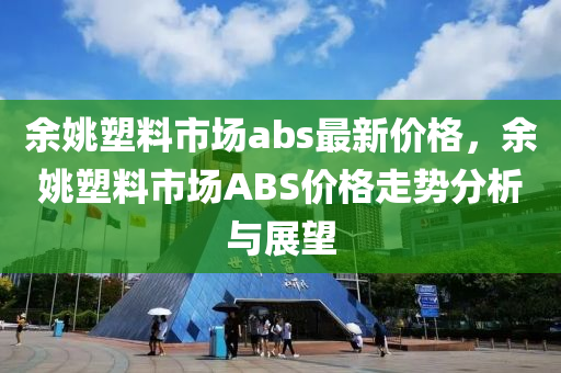 余姚塑料市场abs最新价格，余姚塑料市场ABS价格走势分析与展望