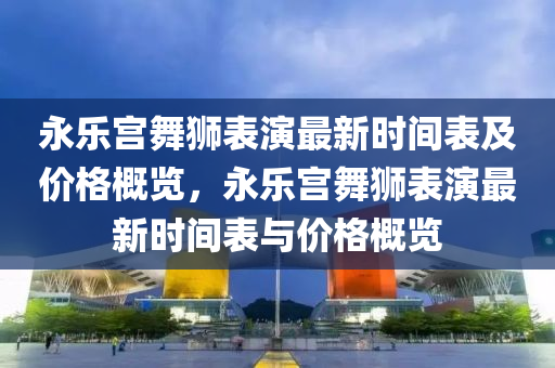 永乐宫舞狮表演最新时间表及价格概览，永乐宫舞狮表演最新时间表与价格概览