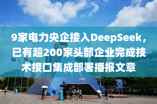 9家电力央企接入DeepSeek，已有超200家头部企业完成技术接口集成部署播报文章