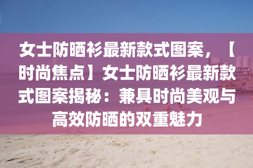 女士防晒衫最新款式图案，【时尚焦点】女士防晒衫最新款式图案揭秘：兼具时尚美观与高效防晒的双重魅力
