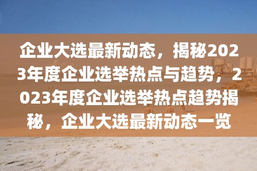 企业大选最新动态，揭秘2023年度企业选举热点与趋势，2023年度企业选举热点趋势揭秘，企业大选最新动态一览