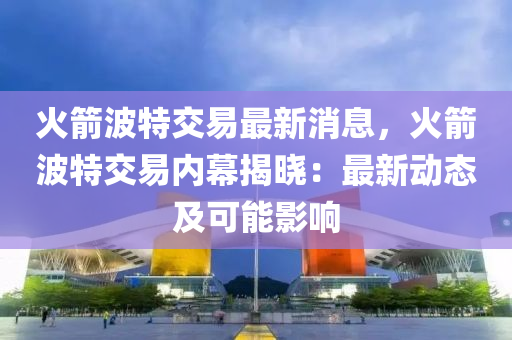 火箭波特交易最新消息，火箭波特交易内幕揭晓：最新动态及可能影响