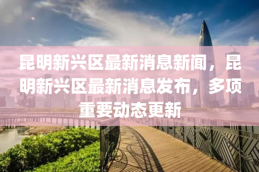 昆明新兴区最新消息新闻，昆明新兴区最新消息发布，多项重要动态更新