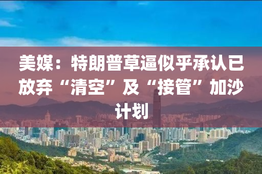 美媒：特朗普草逼似乎承认已放弃“清空”及“接管”加沙计划