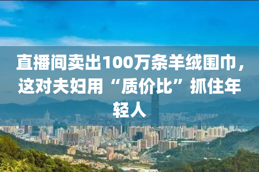 直播间卖出100万条羊绒围巾，这对夫妇用“质价比”抓住年轻人