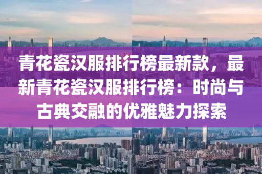 青花瓷汉服排行榜最新款，最新青花瓷汉服排行榜：时尚与古典交融的优雅魅力探索