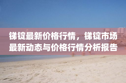锑锭最新价格行情，锑锭市场最新动态与价格行情分析报告