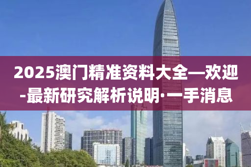 2025澳门精准资料大全—欢迎-最新研究解析说明·一手消息