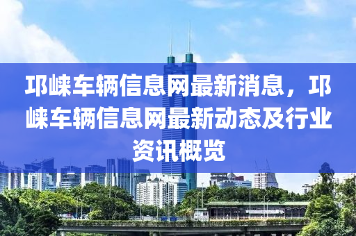 邛崃车辆信息网最新消息，邛崃车辆信息网最新动态及行业资讯概览
