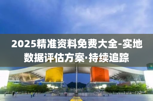 2025精准资料免费大全-实地数据评估方案·持续追踪