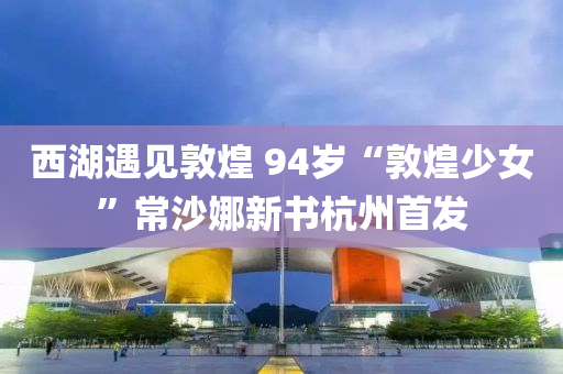 西湖遇见敦煌 94岁“敦煌少女”常沙娜新书杭州首发