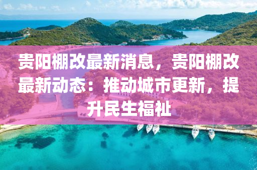 贵阳棚改最新消息，贵阳棚改最新动态：推动城市更新，提升民生福祉