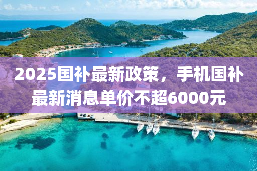 2025国补最新政策，手机国补最新消息单价不超6000元