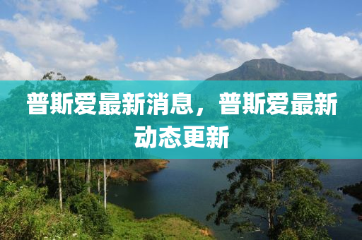 普斯爱最新消息，普斯爱最新动态更新
