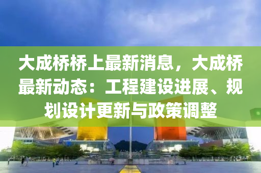 大成桥桥上最新消息，大成桥最新动态：工程建设进展、规划设计更新与政策调整
