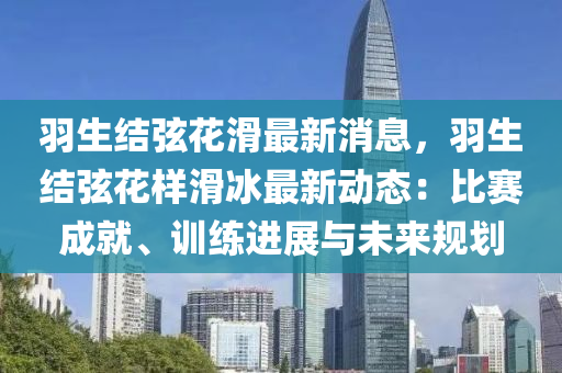 羽生结弦花滑最新消息，羽生结弦花样滑冰最新动态：比赛成就、训练进展与未来规划