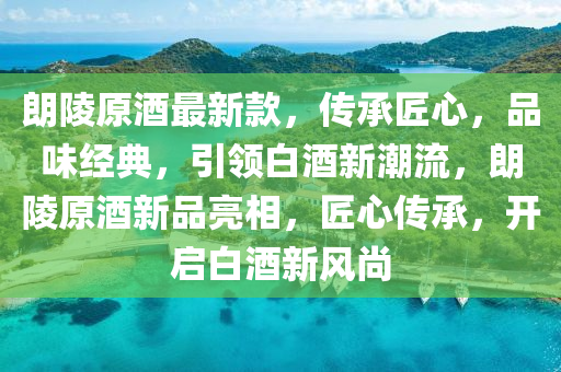 朗陵原酒最新款，传承匠心，品味经典，引领白酒新潮流，朗陵原酒新品亮相，匠心传承，开启白酒新风尚