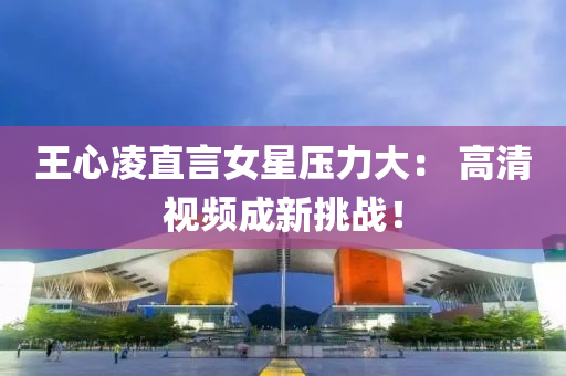 王心凌直言女星压力大： 高清视频成新挑战！