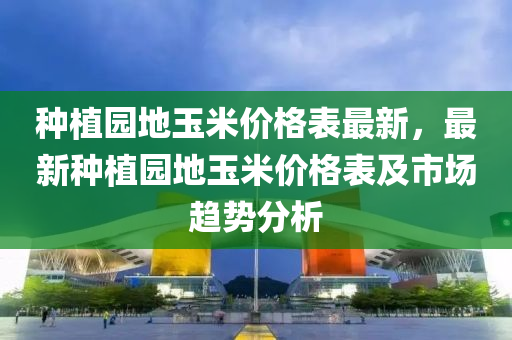 种植园地玉米价格表最新，最新种植园地玉米价格表及市场趋势分析
